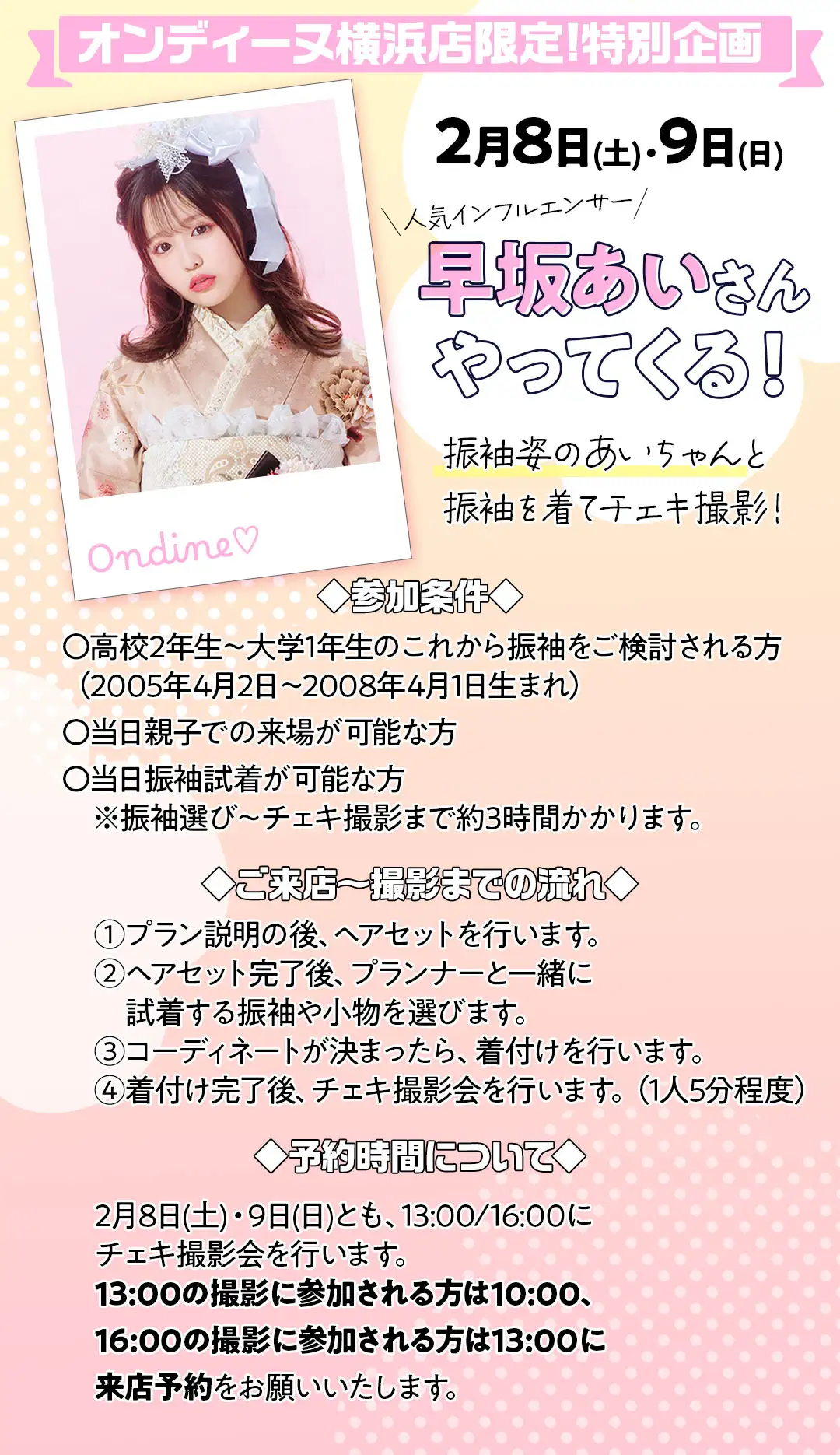 早坂あいさんやってくる！振袖姿のあいちゃんと振袖を着てチェキ撮影！ 参加条件は高校2年生～大学1年生のこれから振袖をご検討される方（2005年4月2日～2008年4月1日生まれ）、当日親子での来場が可能な方、当日振袖試着が可能な方　※振袖選び～チェキ撮影まで約3時間かかります。 ご来店～撮影までの流れプラン説明の後、ヘアセットを行います。ヘアセット完了後、プランナーと一緒に試着する振袖や小物を選びます。コーディネートが決まったら、着付けを行います。着付け完了後、チェキ撮影会を行います。（1人5分程度）着付けとヘアセット完成後、チェキ撮影を行います。 2月8日(土)・9日(日)とも、13:00/16:00にチェキ撮影会を行います。 13:00の撮影に参加される方は10:00、16:00の撮影に参加される方は13:00に来店予約をお願いいたします。