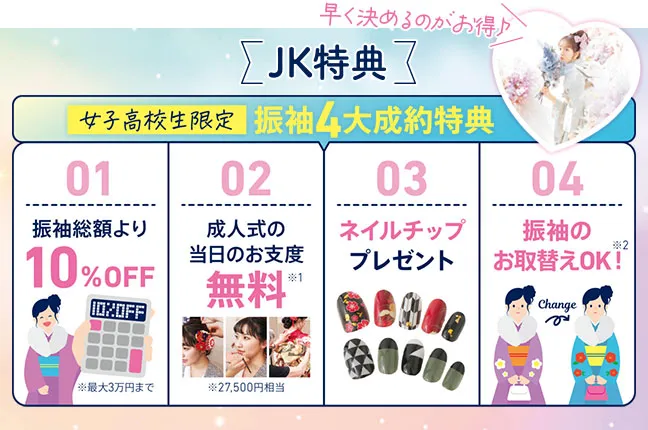 JKご成約特典　女子高生限定振袖4大成約特典　振袖総額より10%オフ、成人式の当日お支度無料、ネイルチッププレゼント、振袖のお取替えOK