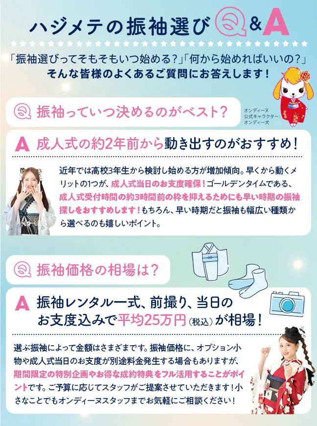 初めての振袖選びQ&A 振袖選びってそもそもいつ始める？何から始めればいいの？そんな皆様のよくあるご質問にお答えします 振袖っていつ決めるのがベスト？成人式の約2年前から動き出すのがおすすめ！近年では高校3年生から検討し始める方が増加傾向。早くから動くメリットの1つが、成人式当日のお支度確保！ゴールデンタイムである、成人式受付時間の約3時間前の枠を抑えるためにも早い時期の振袖探しをおすすめします！もちろん、早い時期だと振袖も幅広い種類から選べるのも嬉しいポイント。 振袖価格の相場は？振袖レンタル一式、前撮り、当日のお支度込みで平均25万円（税込）が相場！選ぶ振袖によって金額はさまざまです。振袖価格に、オプション小物や成人式当日のお支度が別途料金発生する場合もありますが、期間限定の特別企画やお得な成約特典をフル活用することがポイントです。ご予算に応じてスタッフがご提案させていただきます！小さなことでもオンディーヌスタッフまでお気軽にご相談ください！