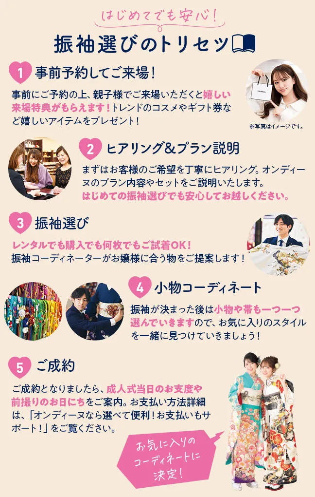 初めてでも安心！振袖選びのトリセツ 1.事前予約してご来場！事前にご予約の上、親子様でご来場いただくと嬉しい来場特典がもらえます！トレンドのコスメやギフト券など嬉しいアイテムをプレゼント！ 2.ヒアリング＆プラン説明 まずはお客様のご希望を丁寧にヒアリング。オンディーヌのプラン内容やセットをご説明いたします。はじめての振袖選びでも安心してお越しください。 3.振袖選び　レンタルでも購入でも何枚でもご試着OK！振袖コーディネーターがお嬢様に合う物をご提案します！ 4.小物コーディネート　振袖が決まった後は小物や帯も一つ一つ選んでいきますので、お気に入りのスタイルを一緒に見つけていきましょう！ 5.ご成約　ご成約となりましたら、成人式当日のお支度や前撮りのお日にちをご案内。お支払い方法詳細は、「オンディーヌなら選べて便利！お支払いもサポート！」をご覧ください。