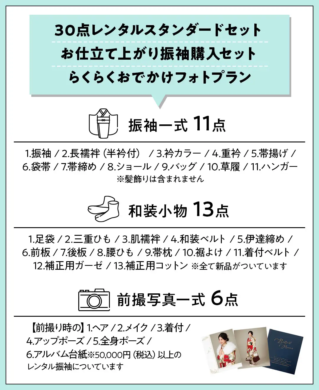 30点レンタルスタンダードセット お仕立て上がり振袖購入セット らくらくおでかけフォトプラン 振袖一式 11点 1.振袖 / 2.長襦袢（半衿付） / 3.衿カラー / 4.重衿 / 5.帯揚げ / 6.袋帯 / 7.帯締め / 8.ショール / 9.バッグ / 10.草履 / 11.ハンガー ※髪飾りは含まれません 和装小物 13点 1.足袋 / 2.三重ひも / 3.肌襦袢 / 4.和装ベルト / 5.伊達締め / 6.前板 / 7.後板 / 8.腰ひも / 9.帯枕 / 10.裾よけ / 11.着付ベルト / 12.補正用ガーゼ / 13.補正用コットン ※全て新品がついています 前撮写真一式 6点 【前撮り時の】1.ヘア / 2.メイク / 3.着付 / 4.アップポーズ / 5.全身ポーズ / 6.アルバム台紙※50,000円（税込）以上のレンタル振袖についています。