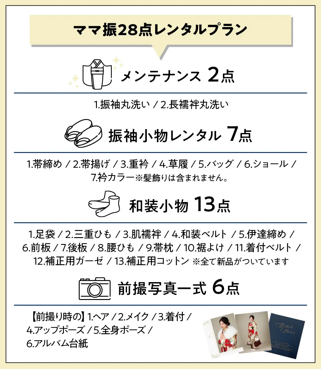 ママ振28点パーフェクトプラン メンテナンス 2点 1.振袖丸洗い / 2.長襦袢丸洗い 振袖小物レンタル 7点 1.帯締め / 2.帯揚げ / 3.重衿 / 4.草履 / 5.バッグ / 6.ショール / 7.衿カラー※髪飾りは含まれません。 和装小物 13点 1.足袋 / 2.三重ひも / 3.肌襦袢 / 4.和装ベルト / 5.伊達締め / 6.前板 / 7.後板 / 8.腰ひも / 9.帯枕 / 10.裾よけ / 11.着付ベルト / 12.補正用ガーゼ / 13.補正用コットン 前撮写真一式 6点 【前撮り時の】1.ヘア / 2.メイク / 3.着付 / 4.アップポーズ / 5.全身ポーズ / 6.アルバム台紙