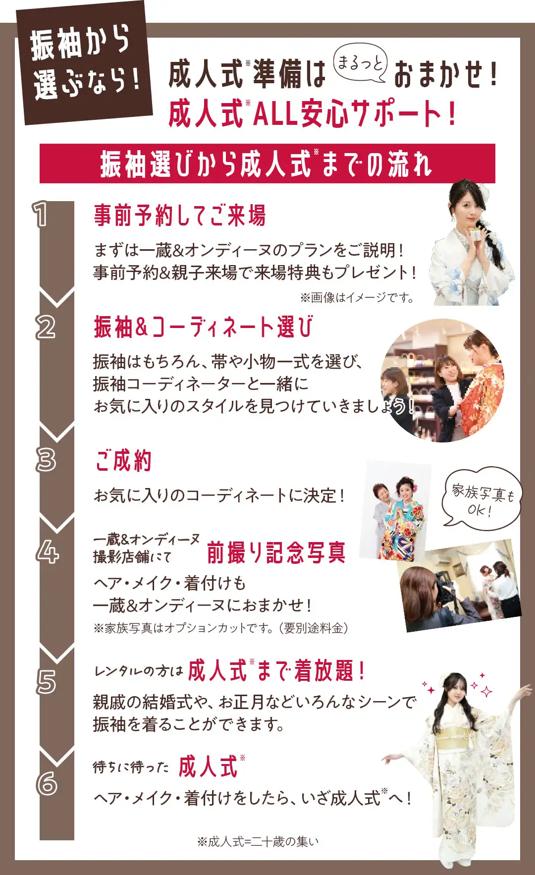 成人式の流れ　事前予約してご来場　まずは一蔵&オンディーヌのプランをご説明！事前予約&親子来場で来場特典もプレゼント！ 振袖&コーディネート選び　振袖はもちろん、帯や小物一式を選び、振袖コーディネーターと一緒にお気に入りのスタイルを見つけていきましょう！ ご成約　お気に入りのコーディネートに決定！ 一蔵&オンディーヌ撮影店舗にて前撮り記念写真　ヘア・メイク・着付けも一蔵&オンディーヌにおまかせ！ レンタルの方は成人式まで着放題！　親戚の結婚式や、お正月などいろんなシーンで振袖を着ることができます。 待ちに待った成人式　ヘア・メイク・着付けをしたら、いざ成人式へ！