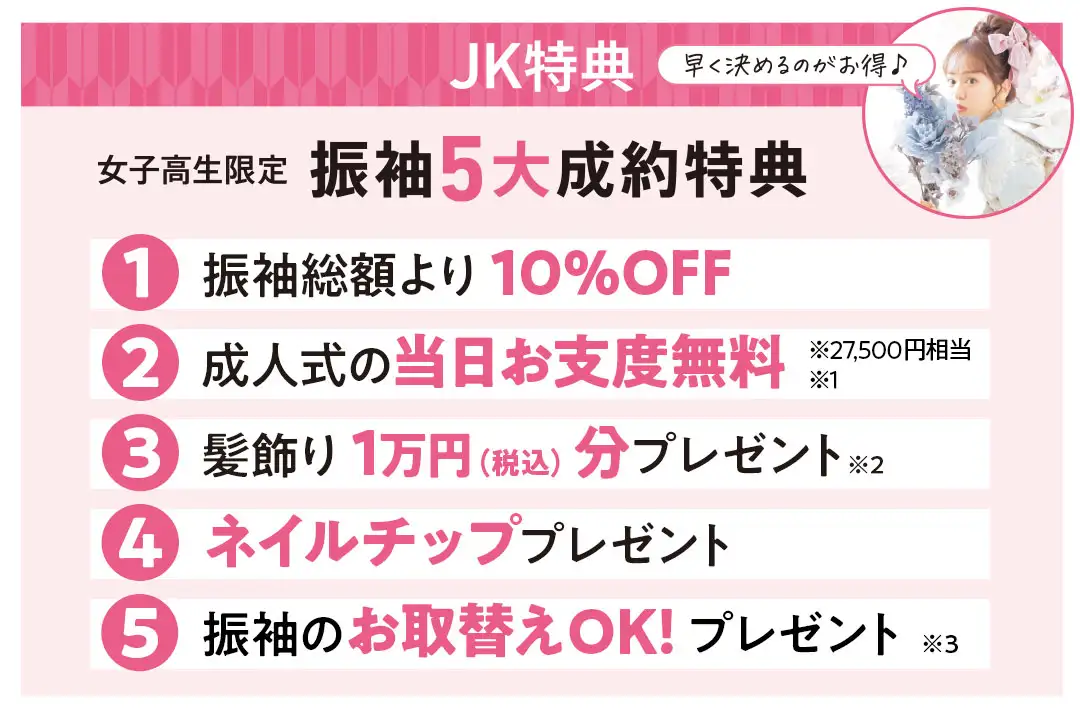 女子高校生限定振袖5大成約特典　1：振袖総額より10%OFF　2：成人式の当日お支度2万7千5百円相当無料　3：髪飾り1万円分(税込)プレゼント　4：ネイルチッププレゼント　5：振袖のお取替えOK