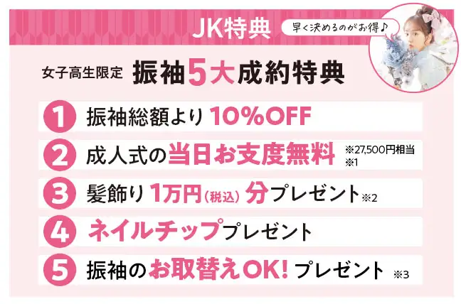 女子高校生限定振袖5大成約特典　1：振袖総額より10%OFF　2：成人式の当日お支度2万7千5百円相当無料　3：髪飾り1万円分(税込)プレゼント　4：ネイルチッププレゼント　5：振袖のお取替えOK