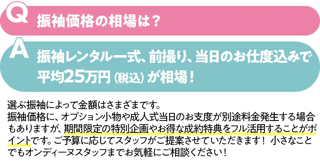 振袖価格の相場は？振袖レンタル一式、前撮り、当日のお仕度込みで平均25万円（税込）が相場！　選ぶ振袖によって金額はさまざまです。 振袖価格に、オプション小物や成人式当日のお支度が別途料金発生する場合もありますが、期間限定の特別企画やお得な成約特典をフル活用することがポイントです。ご予算に応じてスタッフがご提案させていただきます！ 小さなことでもオンディーヌスタッフまでお気軽にご相談ください！