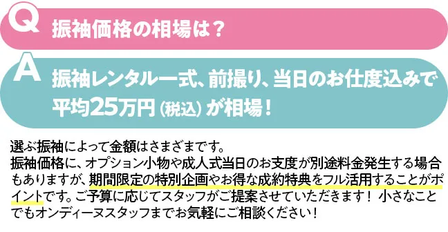 振袖価格の相場は？振袖レンタル一式、前撮り、当日のお仕度込みで平均25万円（税込）が相場！　選ぶ振袖によって金額はさまざまです。 振袖価格に、オプション小物や成人式当日のお支度が別途料金発生する場合もありますが、期間限定の特別企画やお得な成約特典をフル活用することがポイントです。ご予算に応じてスタッフがご提案させていただきます！ 小さなことでもオンディーヌスタッフまでお気軽にご相談ください！
