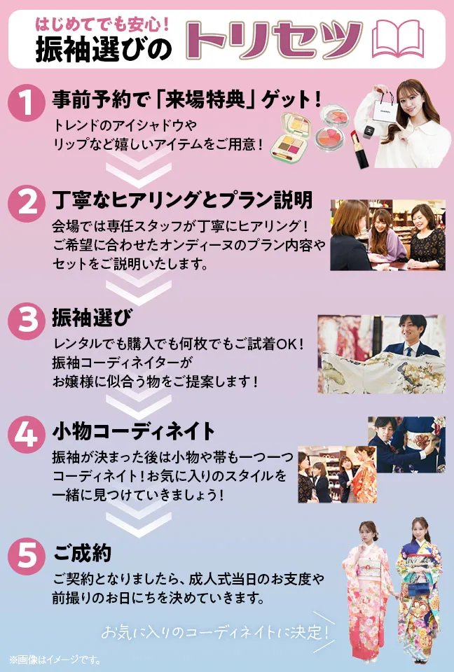 初めてでも安心！振袖選びのトリセツ 1.事前予約で「来場特典」ゲット！トレンドのアイシャドウやリップなど嬉しいアイテムをご用意！ 2.丁寧なヒアリングとプラン説明　会場では専任スタッフが丁寧にヒアリング！ ご希望に合わせたオンディーヌのプラン内容やセットをご説明いたします。 3.振袖選び　レンタルでも購入でも何枚でもご試着OK！振袖コーディネイターがお嬢様に似合う物をご提案します！ 4.小物コーディネイト　振袖が決まった後は小物や帯も一つ一つコーディネイト！ お気に入りのスタイルを一緒に見つけていきましょう！ 5.ご成約　ご契約となりましたら、成人式当日のお支度や前撮りのお日にちを決めていきます。
