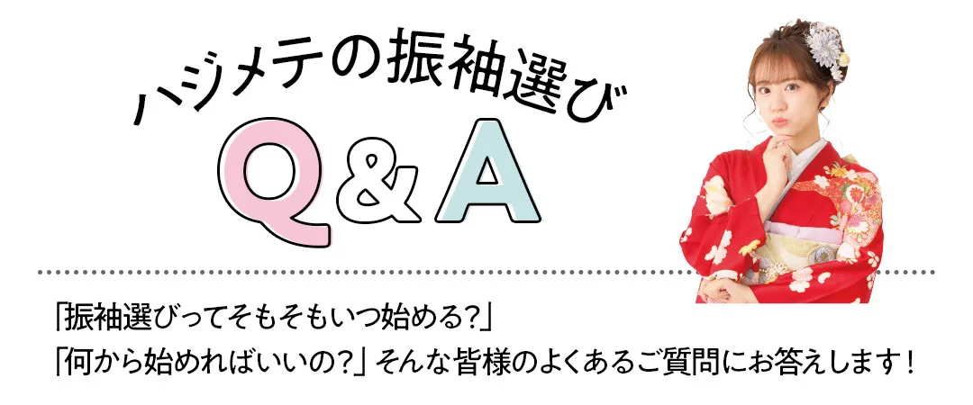 ハジメテの振袖選びQ&A　「振袖選びってそもそもいつ始める？」 「何から始めればいいの？」そんな皆様のよくあるご質問にお答えします！