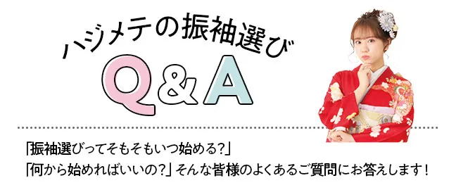 ハジメテの振袖選びQ&A　「振袖選びってそもそもいつ始める？」 「何から始めればいいの？」そんな皆様のよくあるご質問にお答えします！