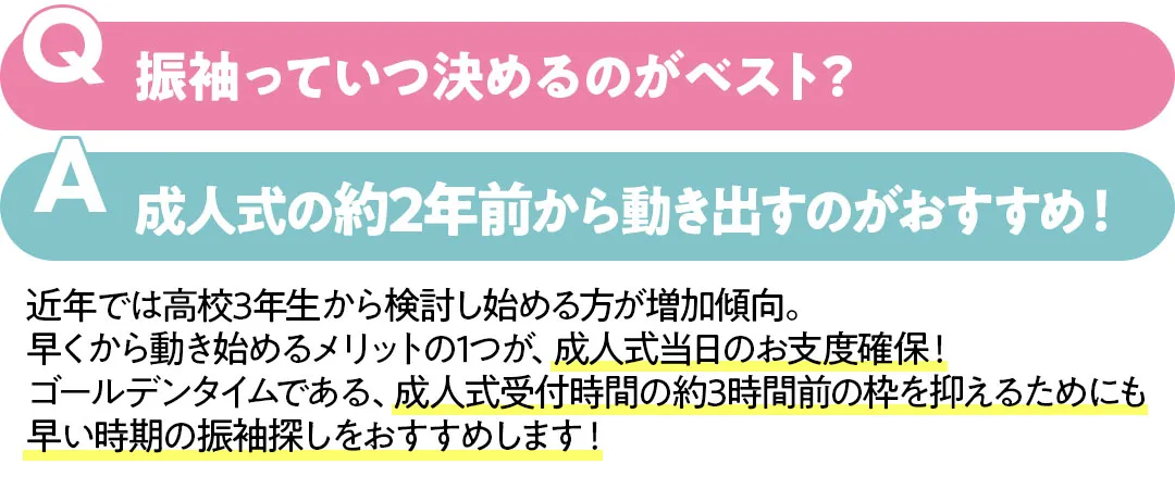 振袖っていつ決めるのがベスト？成人式の約2年前から動き出すのがおすすめ！　近年では高校3年生から検討し始める方が増加傾向。早くから動き始めるメリットの1つが、成人式当日のお支度確保！ゴールデンタイムである、成人式受付時間の約3時間前の枠を抑えるためにも早い時期の振袖探しをおすすめします！