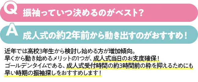 振袖っていつ決めるのがベスト？成人式の約2年前から動き出すのがおすすめ！　近年では高校3年生から検討し始める方が増加傾向。早くから動き始めるメリットの1つが、成人式当日のお支度確保！ゴールデンタイムである、成人式受付時間の約3時間前の枠を抑えるためにも早い時期の振袖探しをおすすめします！