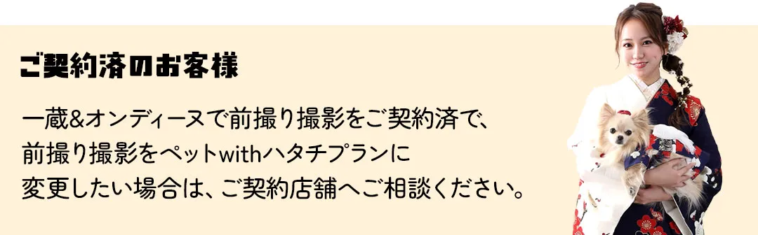 一蔵&オンディーヌで前撮り撮影をご契約済で、 前撮り撮影をペットwithハタチプランに 変更したい場合は、ご契約店舗へご相談ください。