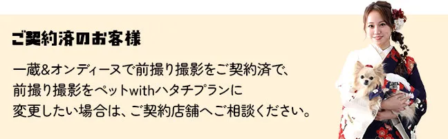 一蔵&オンディーヌで前撮り撮影をご契約済で、 前撮り撮影をペットwithハタチプランに 変更したい場合は、ご契約店舗へご相談ください。