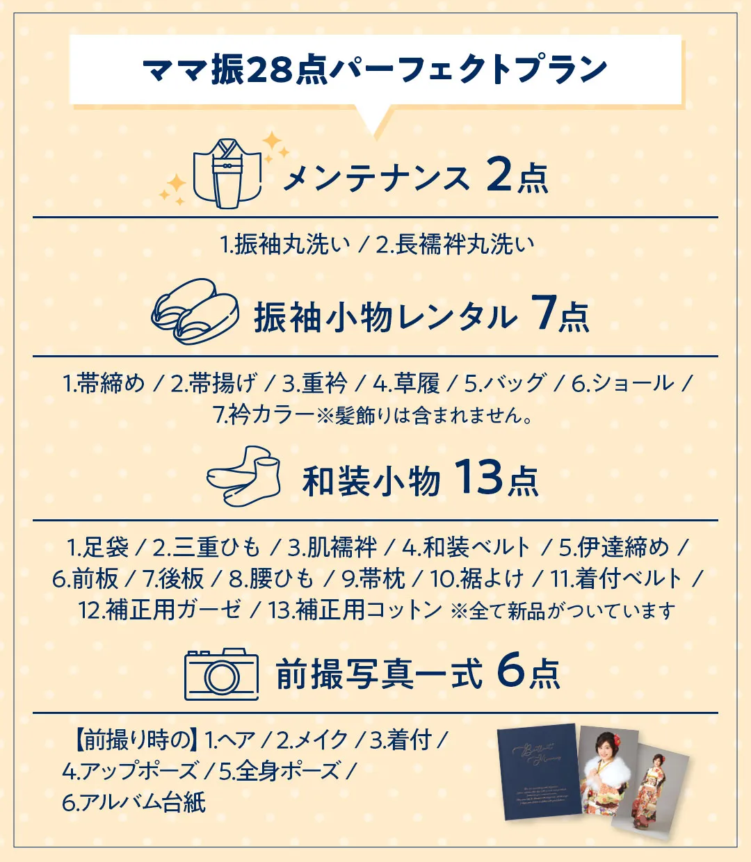 ママ振28点パーフェクトプラン メンテナンス 2点 1.振袖丸洗い / 2.長襦袢丸洗い 振袖小物レンタル 7点 1.帯締め / 2.帯揚げ / 3.重衿 / 4.草履 / 5.バッグ / 6.ショール / 7.衿カラー※髪飾りは含まれません。 和装小物 13点 1.足袋 / 2.三重ひも / 3.肌襦袢 / 4.和装ベルト / 5.伊達締め / 6.前板 / 7.後板 / 8.腰ひも / 9.帯枕 / 10.裾よけ / 11.着付ベルト / 12.補正用ガーゼ / 13.補正用コットン 前撮写真一式 6点 【前撮り時の】1.ヘア / 2.メイク / 3.着付 / 4.アップポーズ / 5.全身ポーズ / 6.アルバム台紙