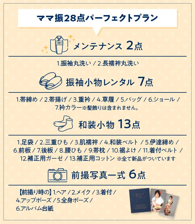 ママ振28点パーフェクトプラン メンテナンス 2点 1.振袖丸洗い / 2.長襦袢丸洗い 振袖小物レンタル 7点 1.帯締め / 2.帯揚げ / 3.重衿 / 4.草履 / 5.バッグ / 6.ショール / 7.衿カラー※髪飾りは含まれません。 和装小物 13点 1.足袋 / 2.三重ひも / 3.肌襦袢 / 4.和装ベルト / 5.伊達締め / 6.前板 / 7.後板 / 8.腰ひも / 9.帯枕 / 10.裾よけ / 11.着付ベルト / 12.補正用ガーゼ / 13.補正用コットン 前撮写真一式 6点 【前撮り時の】1.ヘア / 2.メイク / 3.着付 / 4.アップポーズ / 5.全身ポーズ / 6.アルバム台紙