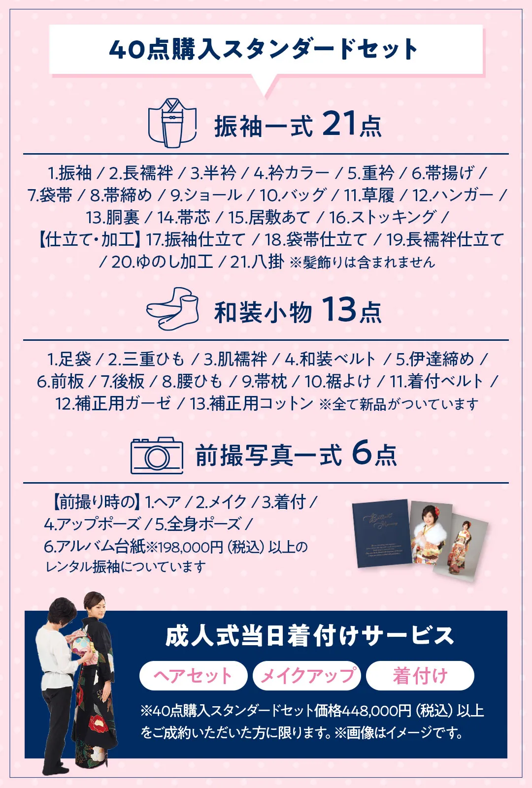 40点購入スタンダードセット 振袖一式 21点　1.振袖 / 2.長襦袢 / 3.半衿 / 4.衿カラー / 5.重衿 / 6.帯揚げ / 7.袋帯 / 8.帯締め / 9.ショール / 10.バッグ / 11.草履 / 12.ハンガー / 13.胴裏 / 14.帯芯 / 15.居敷あて / 16.ストッキング / 【仕立て・加工】17.振袖仕立て / 18.袋帯仕立て / 19.長襦袢仕立て / 20.ゆのし加工 / 21.八掛 ※髪飾りは含まれません 和装小物 13点　1.足袋 / 2.三重ひも / 3.肌襦袢 / 4.和装ベルト / 5.伊達締め / 6.前板 / 7.後板 / 8.腰ひも / 9.帯枕 / 10.裾よけ / 11.着付ベルト / 12.補正用ガーゼ / 13.補正用コットン ※全て新品がついています 前撮写真一式 6点　【前撮り時の】1.ヘア / 2.メイク / 3.着付 / 4.アップポーズ / 5.全身ポーズ / 6.アルバム台紙※198,000円（税込）以上の レンタル振袖についています