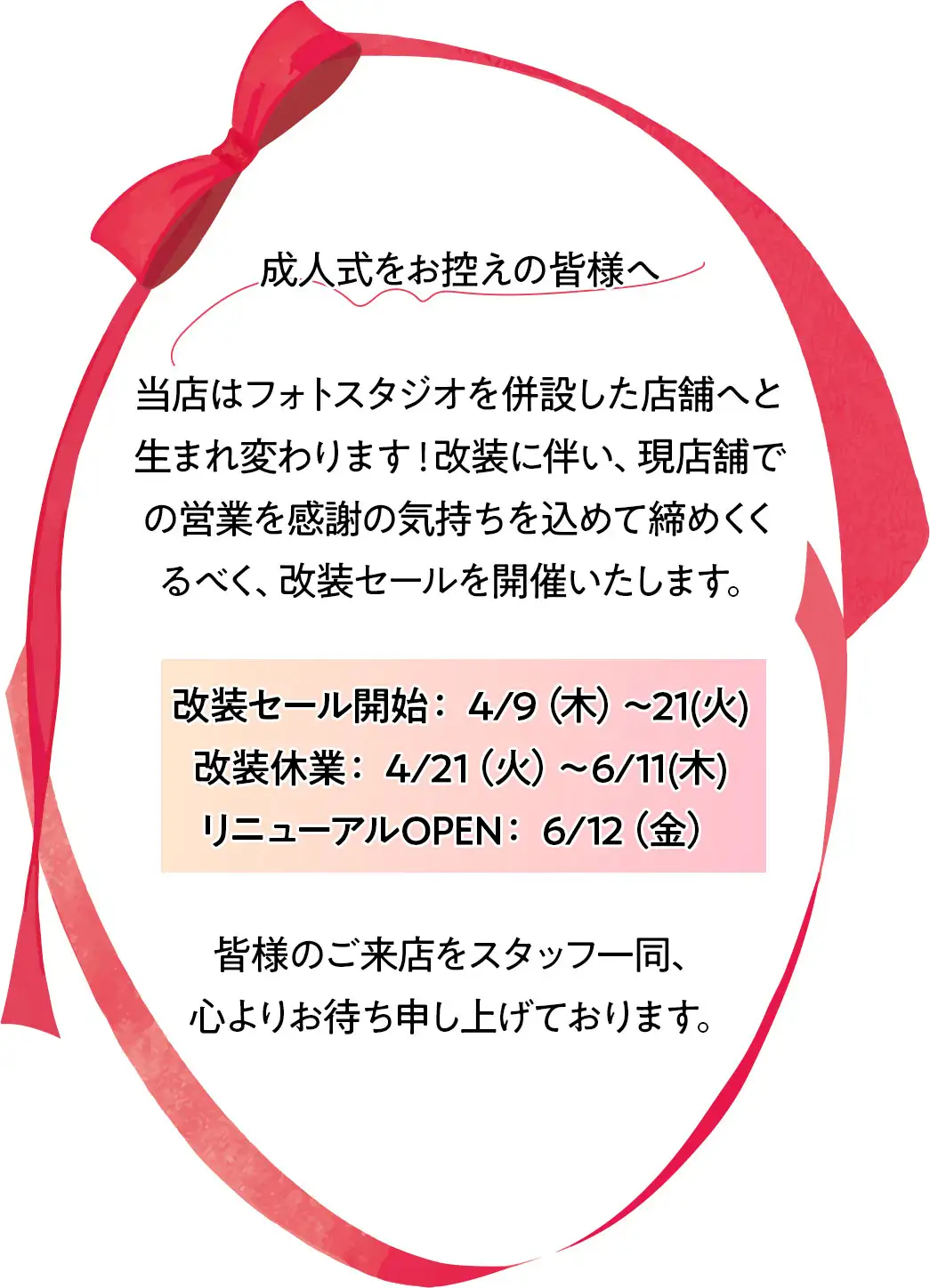 成人式をお控えの皆様へ 当店はフォトスタジオを併設した店舗へと生まれ変わります！改装に伴い、現店舗での営業を感謝の気持ちを込めて締めくくるべく、改装セールを開催いたします。 改装セール開始： 4/9（木）〜21(火) 改装休業： 4/21（火）～6/11(木) リニューアルOPEN： 6/12（金） 皆様のご来店をスタッフ一同、 心よりお待ち申し上げております。