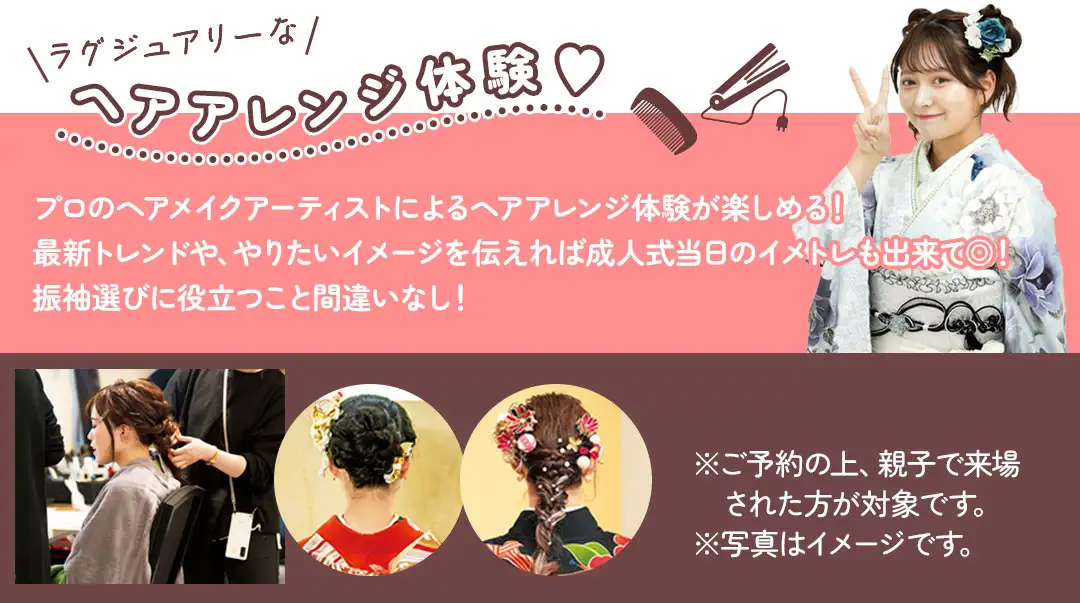 プロのヘアメイクアーティストによるヘアアレンジ体験が楽しめる！ 最新トレンドや、やりたいイメージを伝えれば成人式当日のイメトレも出来て◎！ 振袖選びに役立つこと間違いなし！