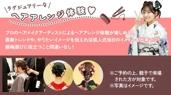 プロのヘアメイクアーティストによるヘアアレンジ体験が楽しめる! 最新トレンドや、やりたいイメージを伝えれば成人式当日のイメトレも出来て◎! 振袖選びに役立つこと間違いなし!