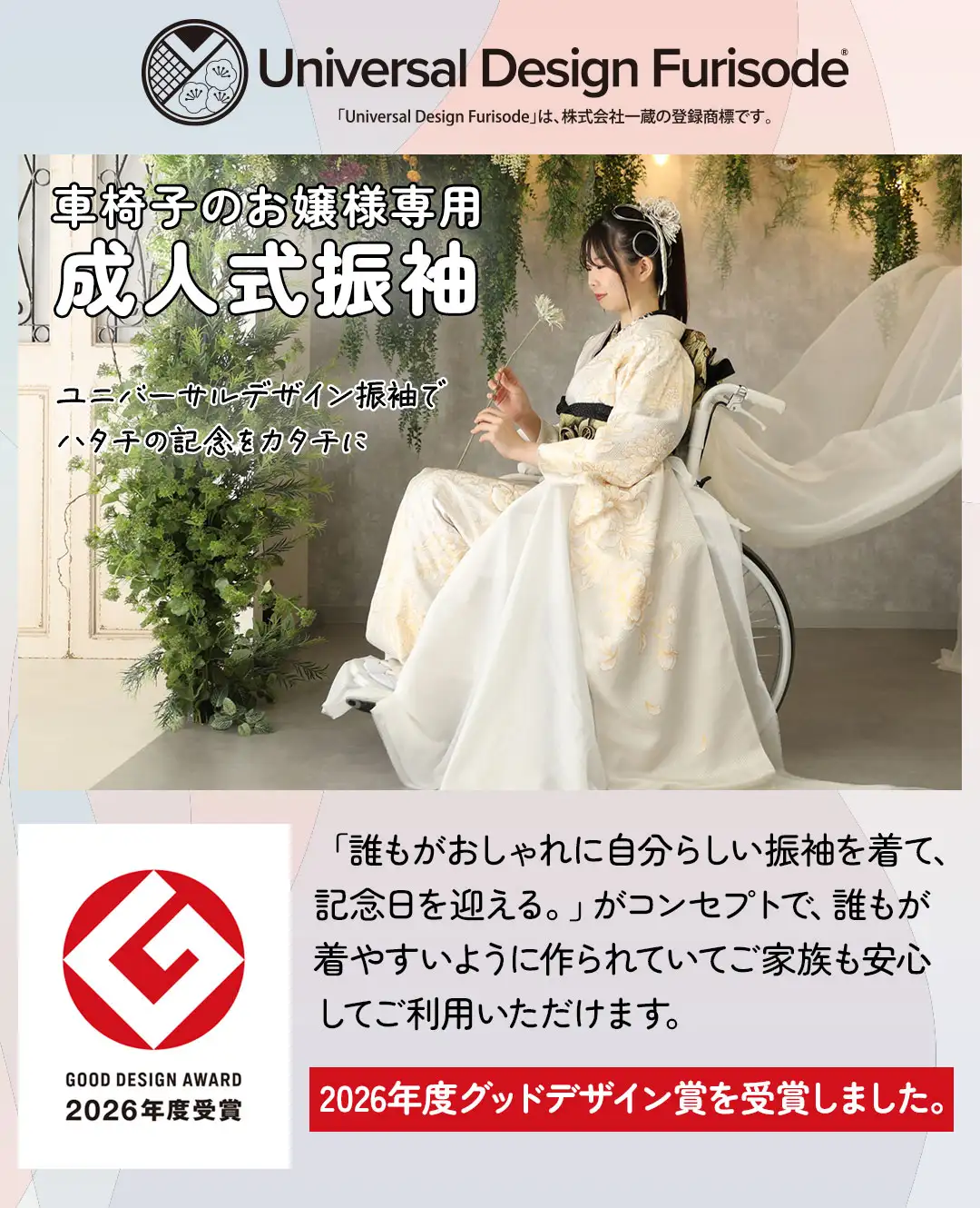 車椅子のお嬢様専用 成人式振袖 「誰もがおしゃれに自分らしい振袖を着て、記念日を迎える。」がコンセプトで、誰もが着やすいように作られていてご家族も安心してご利用いただけます。 2026年度グッドデザイン賞を受賞しました。