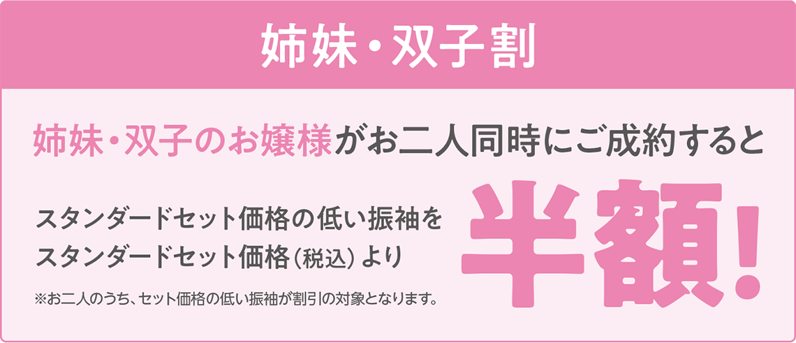 【姉妹・双子割】姉妹・双子のお嬢様が二人同時にご成約すると、スタンダードセット価格の低い振袖をスタンダードセット価格(税込)より半額!