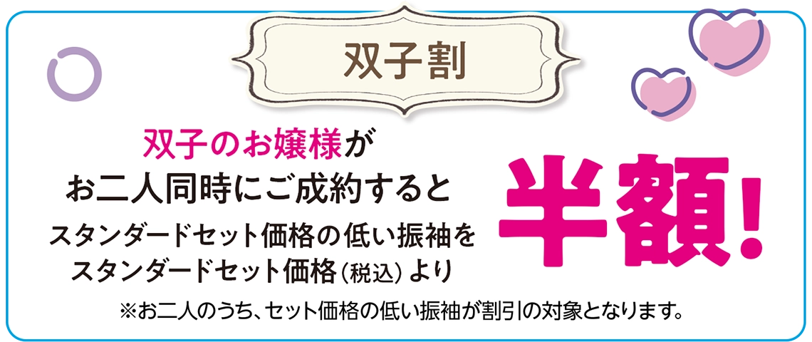 【姉妹・双子割】姉妹・双子のお嬢様が二人同時にご成約すると、スタンダードセット価格の低い振袖をスタンダードセット価格(税込)より半額!