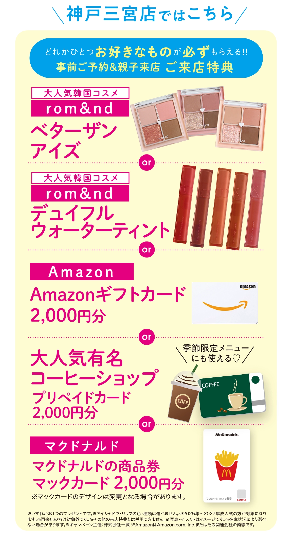 神戸三宮店 ご来店特典(事前ご予約&親子来店):【rom&nd】ベターザンアイズ/【rom&nd】デュイフルウォーターティント/Amazon【ギフトカード2,000円分】/大人気有名コーヒーショップ【プリペイドカード2,000円分】or マクドナルド商品券【マックカード2,000円分】
