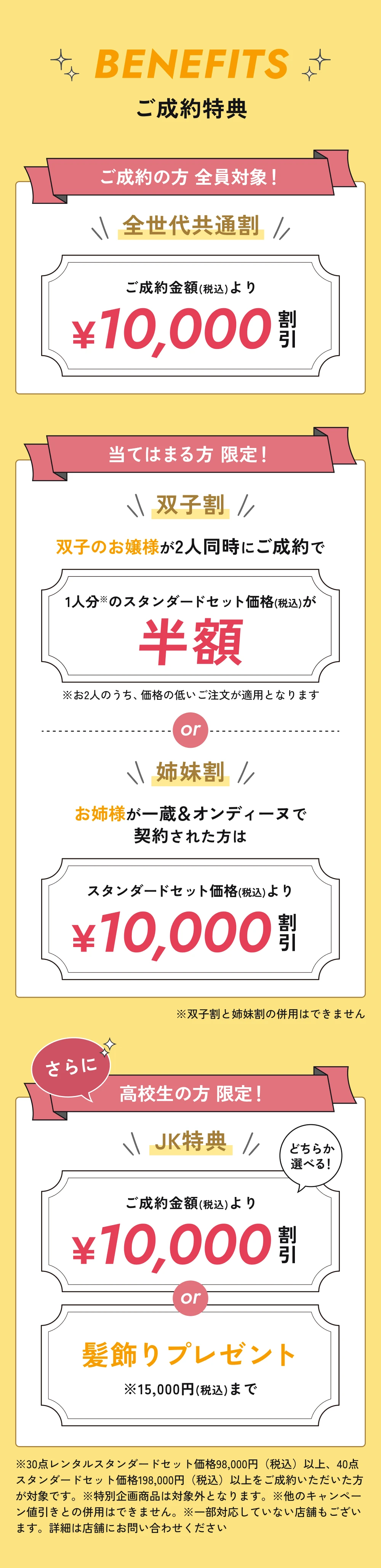 ご成約特典。全世代共通割:ご成約金額(税込)より10,000円割引。双子割:2人同時のご成約で価格の低いお一人分のスタンダードセット価格(税込)が半額。姉妹割:お姉様が一蔵&オンディーヌで契約された方はスタンダードセット価格(税込)より10,000円割引。双子割と姉妹割は併用不可。高校生限定JK特典:10,000円割引、または15,000円(税込)までの髪飾りプレゼント。30点レンタルスタンダードセット98,000円(税込)以上、40点スタンダードセット198,000円(税込)以上のご成約が対象。特別企画商品は対象外。他のキャンペーン値引きとの併用不可。一部対応していない店舗があります。詳細は店舗にお問い合わせください。