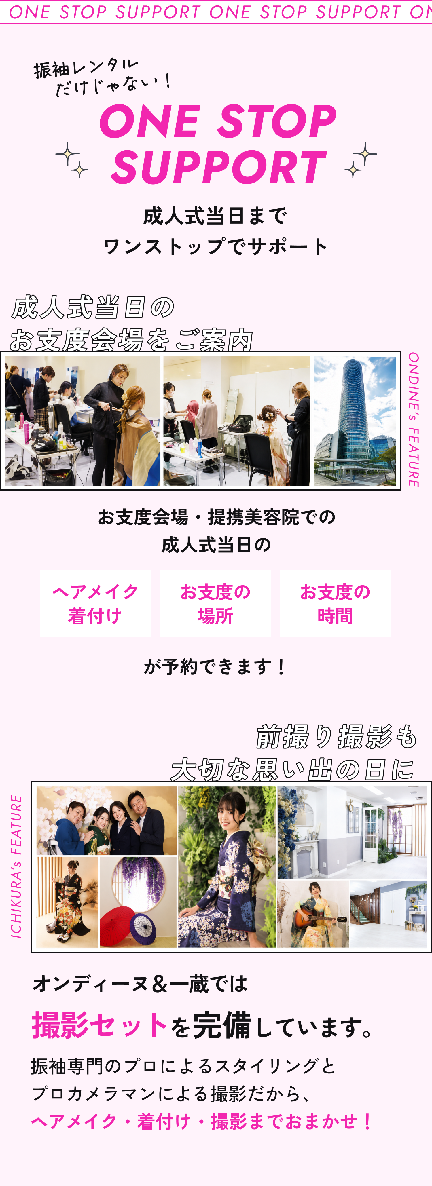 一蔵&オンディーヌのワンストップサポート。振袖レンタルだけじゃない!成人式当日までワンストップでサポート。成人式当日のお支度会場をご案内。お支度会場・提携美容院でのヘアメイク・着付け、お支度の場所・時間が予約できます。前撮り撮影も大切な思い出の日に。オンディーヌ&一蔵では撮影セットを完備しています。振袖専門のプロによるスタイリングとプロカメラマンによる撮影だから、ヘアメイク・着付け・撮影までおまかせ!